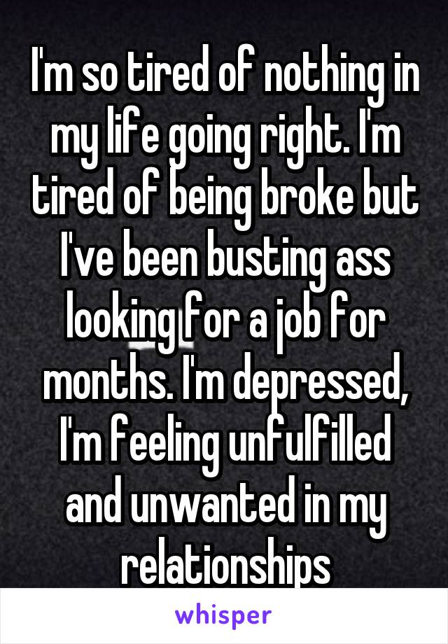 I'm so tired of nothing in my life going right. I'm tired of being broke but I've been busting ass looking for a job for months. I'm depressed, I'm feeling unfulfilled and unwanted in my relationships