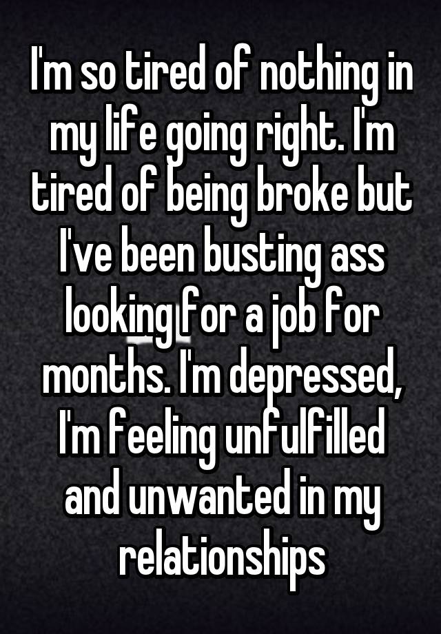 I'm so tired of nothing in my life going right. I'm tired of being broke but I've been busting ass looking for a job for months. I'm depressed, I'm feeling unfulfilled and unwanted in my relationships