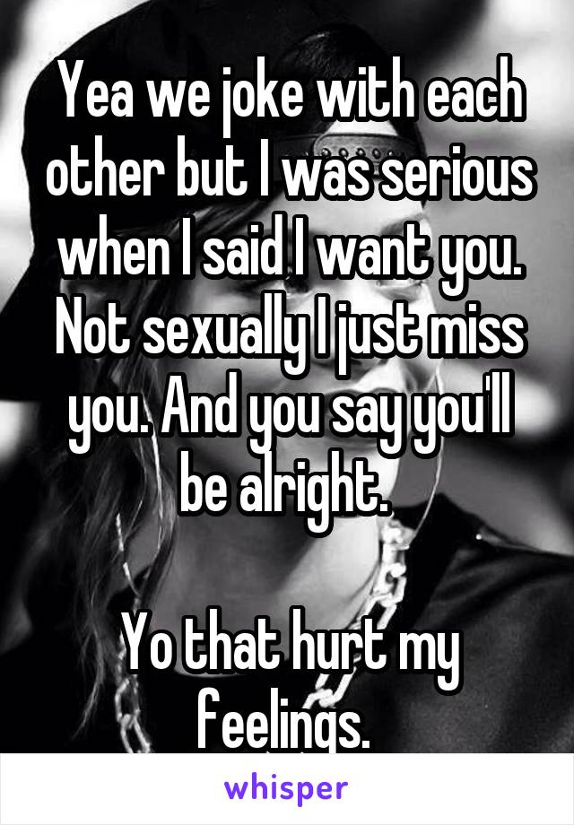 Yea we joke with each other but I was serious when I said I want you. Not sexually I just miss you. And you say you'll be alright. 

Yo that hurt my feelings. 