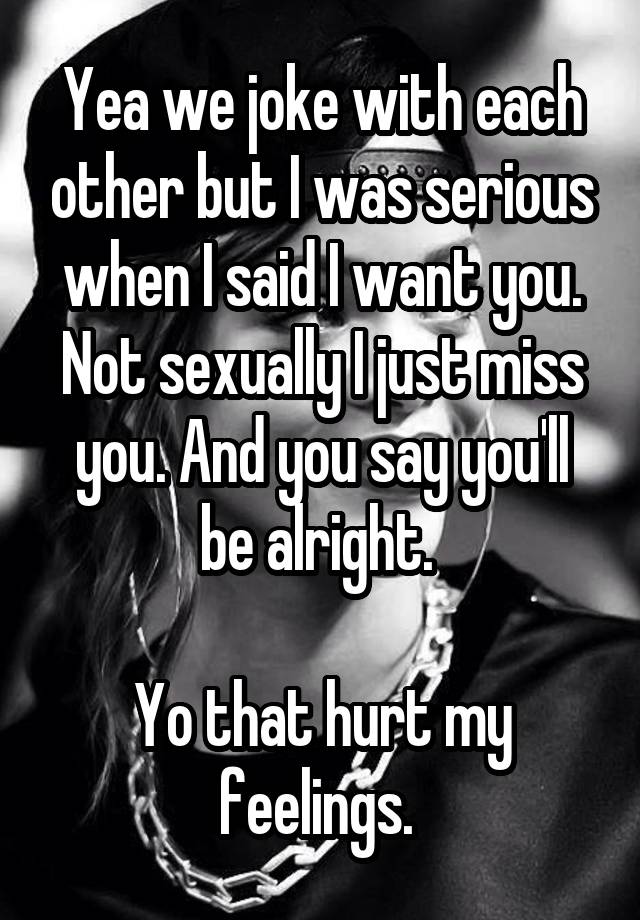 Yea we joke with each other but I was serious when I said I want you. Not sexually I just miss you. And you say you'll be alright. 

Yo that hurt my feelings. 