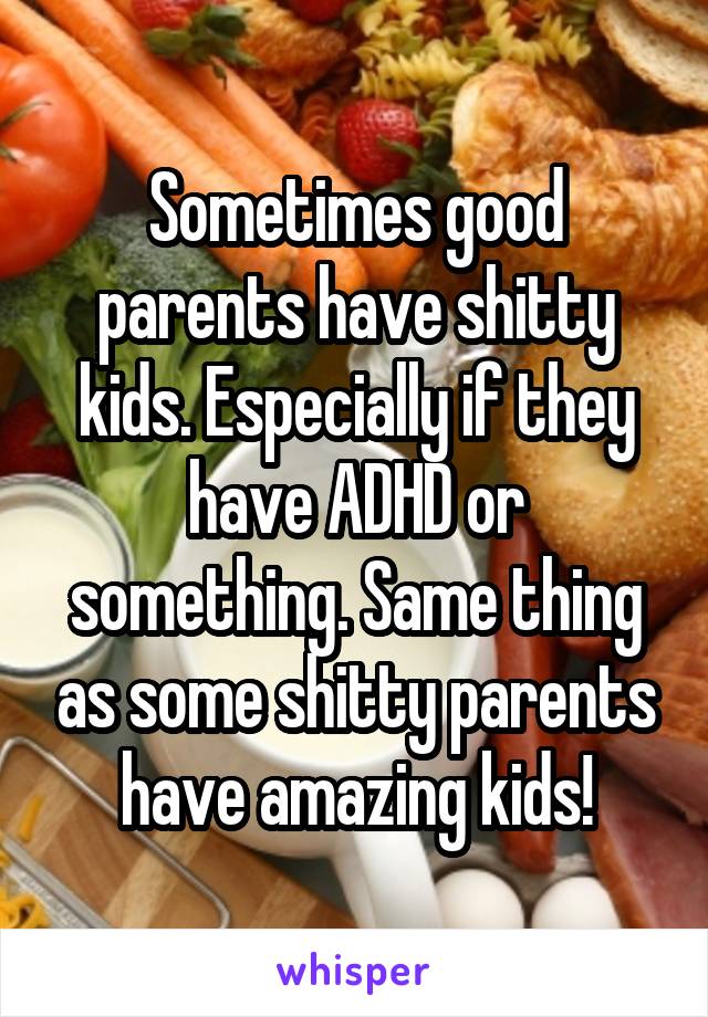 Sometimes good parents have shitty kids. Especially if they have ADHD or something. Same thing as some shitty parents have amazing kids!