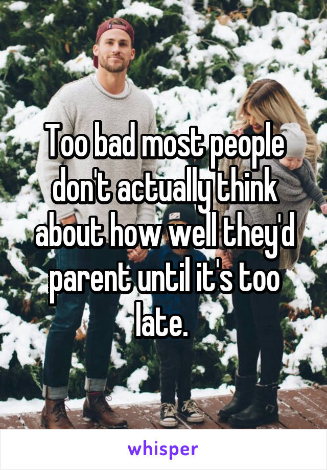 Too bad most people don't actually think about how well they'd parent until it's too late. 