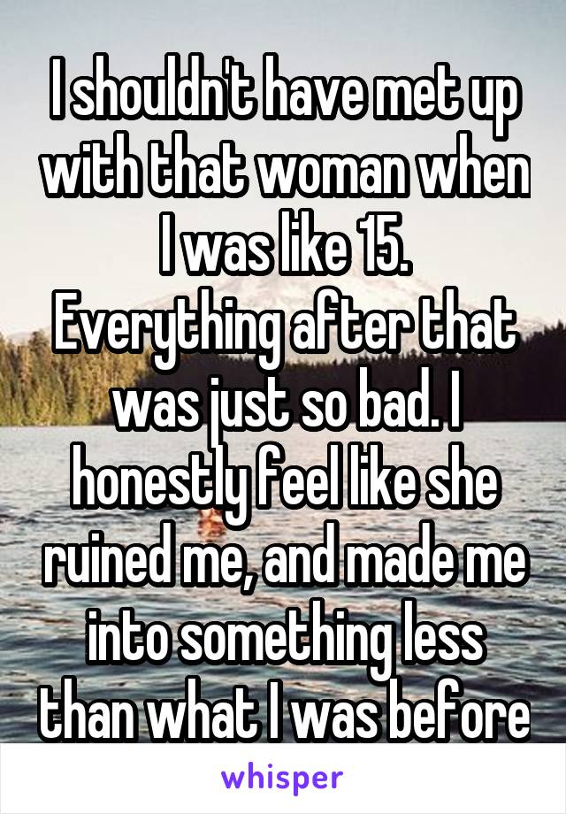 I shouldn't have met up with that woman when I was like 15.
Everything after that was just so bad. I honestly feel like she ruined me, and made me into something less than what I was before