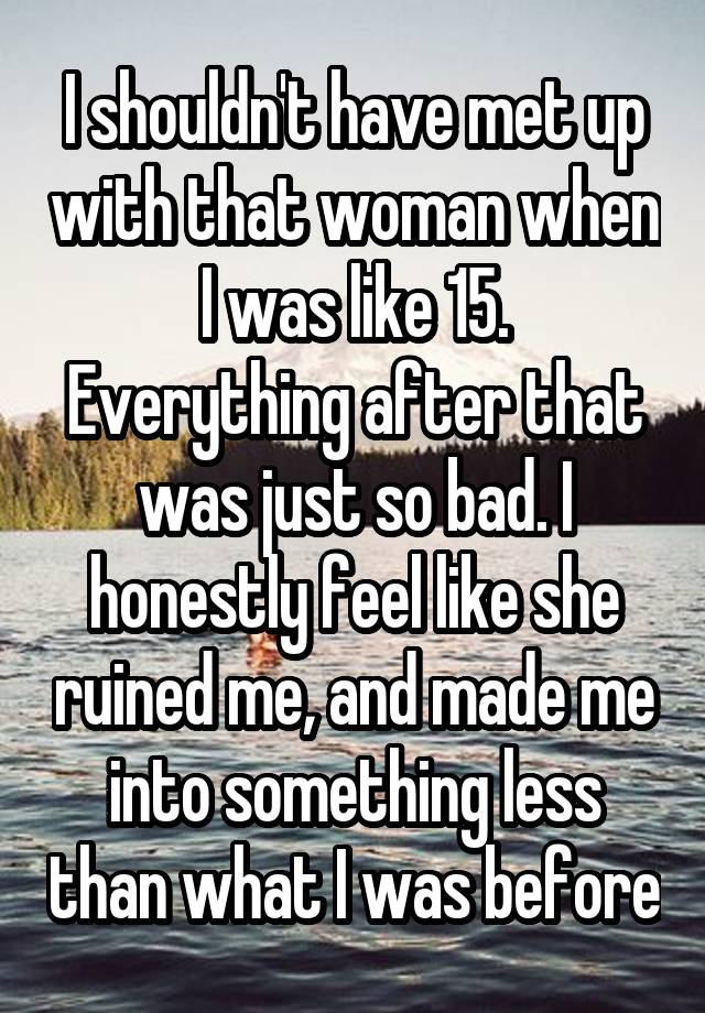 I shouldn't have met up with that woman when I was like 15.
Everything after that was just so bad. I honestly feel like she ruined me, and made me into something less than what I was before