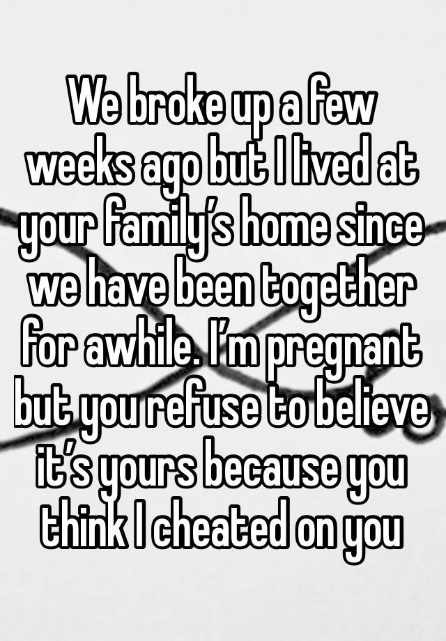 We broke up a few weeks ago but I lived at your family’s home since we have been together for awhile. I’m pregnant but you refuse to believe it’s yours because you think I cheated on you