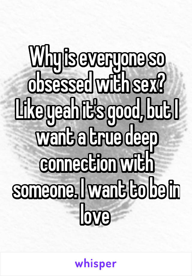 Why is everyone so obsessed with sex? Like yeah it's good, but I want a true deep connection with someone. I want to be in love 