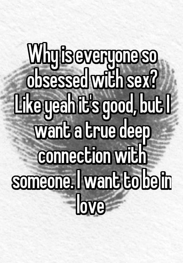 Why is everyone so obsessed with sex? Like yeah it's good, but I want a true deep connection with someone. I want to be in love 