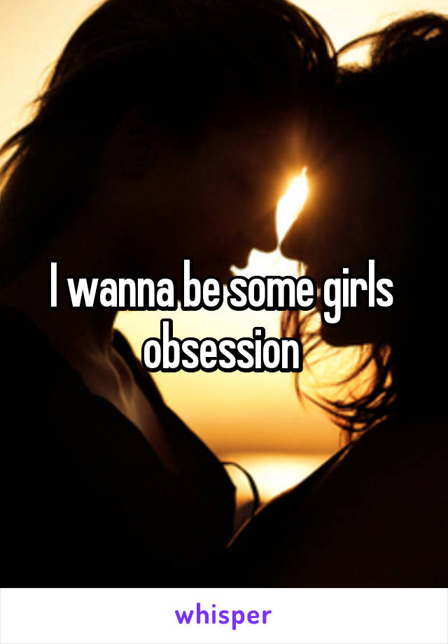 I wanna be some girls  obsession 