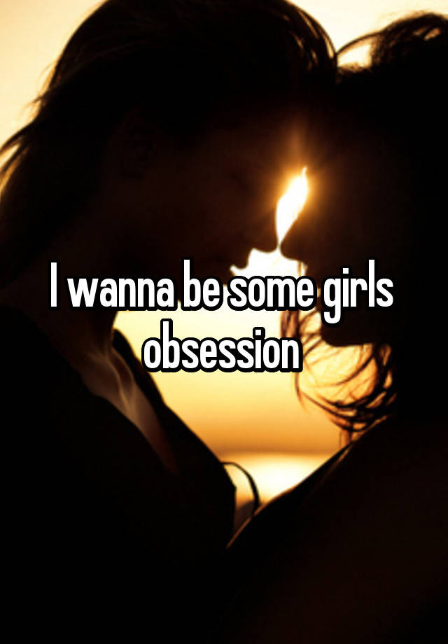 I wanna be some girls  obsession 