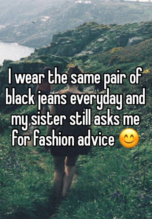 I wear the same pair of black jeans everyday and my sister still asks me for fashion advice 😊