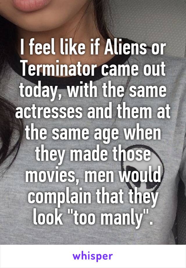 I feel like if Aliens or Terminator came out today, with the same actresses and them at the same age when they made those movies, men would complain that they look "too manly".