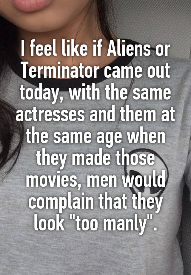 I feel like if Aliens or Terminator came out today, with the same actresses and them at the same age when they made those movies, men would complain that they look "too manly".