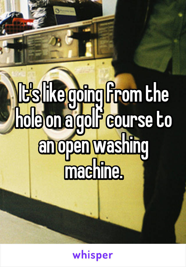 It's like going from the hole on a golf course to an open washing machine.