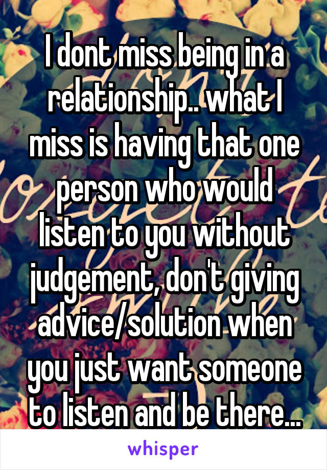 I dont miss being in a relationship.. what I miss is having that one person who would listen to you without judgement, don't giving advice/solution when you just want someone to listen and be there...