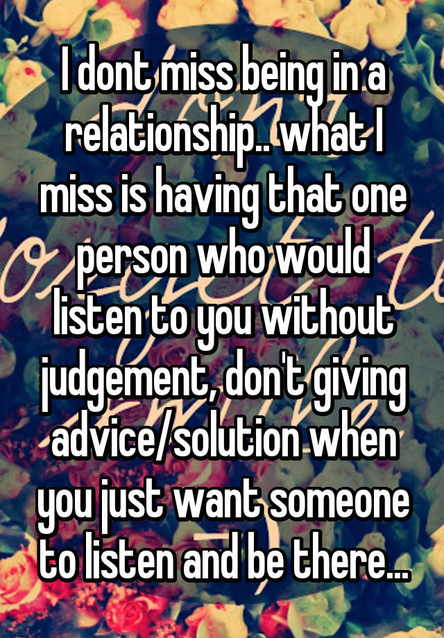 I dont miss being in a relationship.. what I miss is having that one person who would listen to you without judgement, don't giving advice/solution when you just want someone to listen and be there...