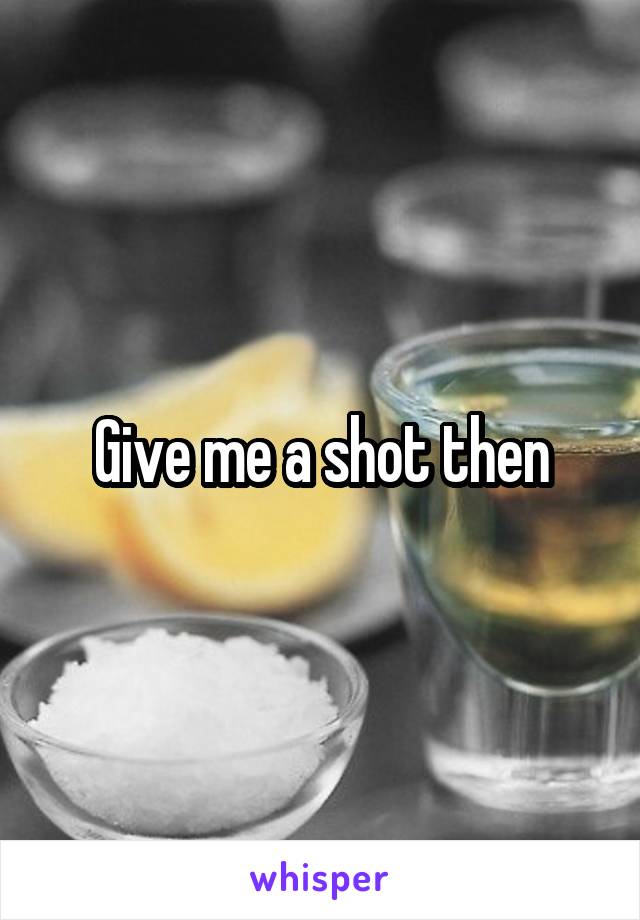 Give me a shot then