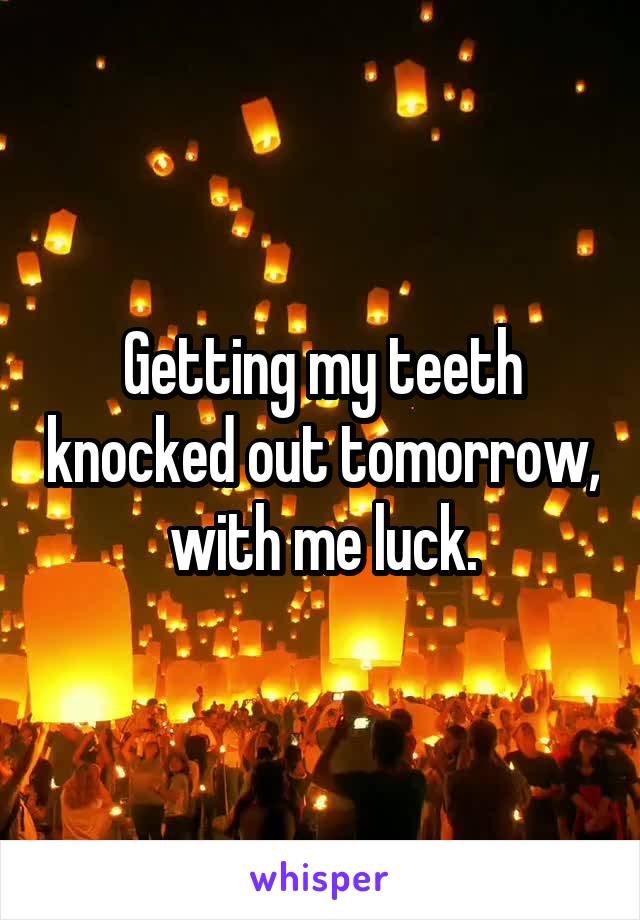 Getting my teeth knocked out tomorrow, with me luck.