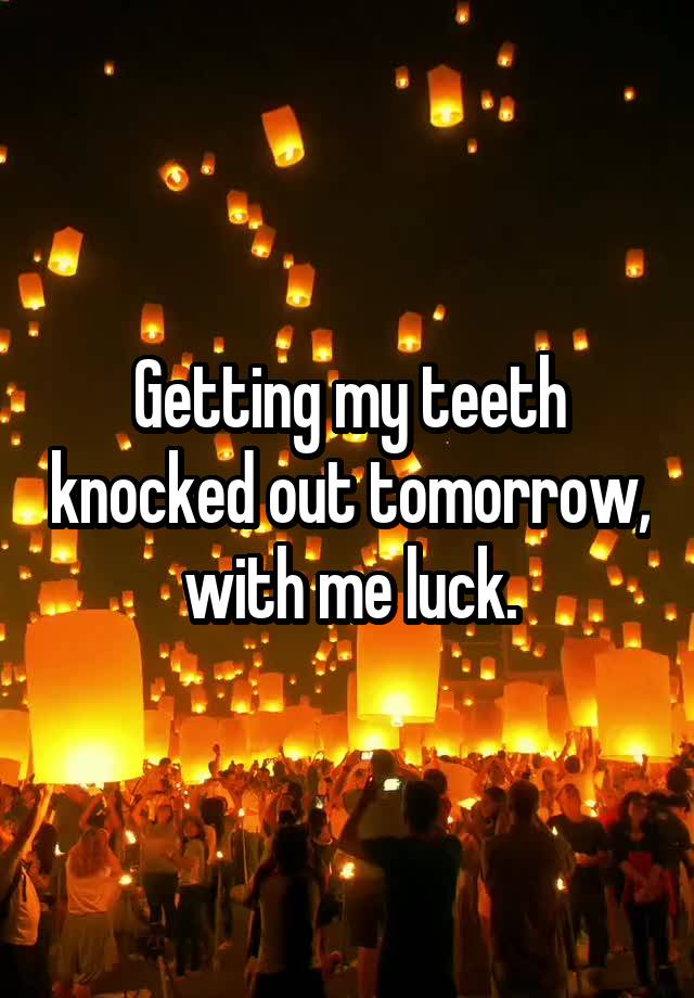 Getting my teeth knocked out tomorrow, with me luck.