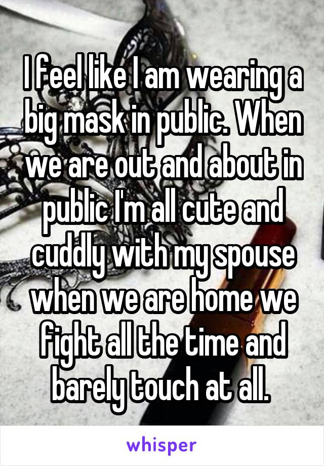 I feel like I am wearing a big mask in public. When we are out and about in public I'm all cute and cuddly with my spouse when we are home we fight all the time and barely touch at all. 