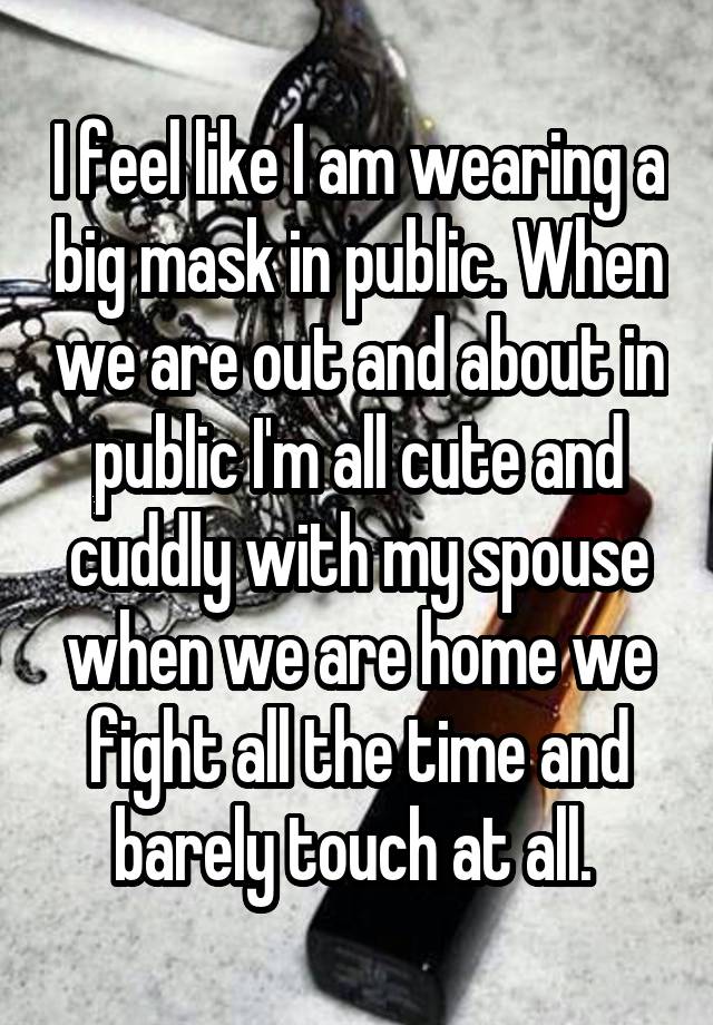 I feel like I am wearing a big mask in public. When we are out and about in public I'm all cute and cuddly with my spouse when we are home we fight all the time and barely touch at all. 