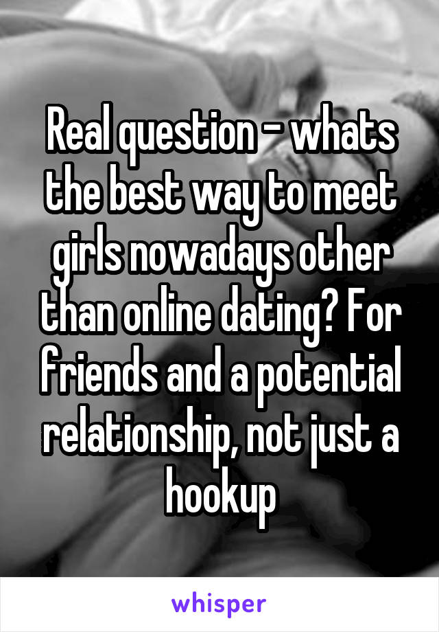 Real question - whats the best way to meet girls nowadays other than online dating? For friends and a potential relationship, not just a hookup