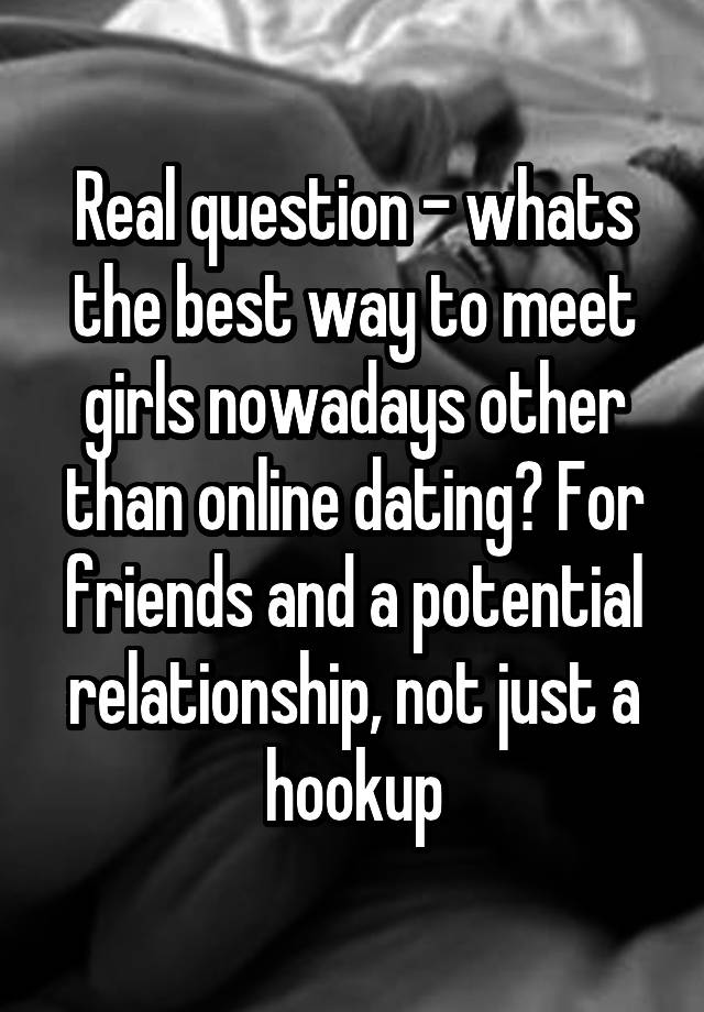 Real question - whats the best way to meet girls nowadays other than online dating? For friends and a potential relationship, not just a hookup