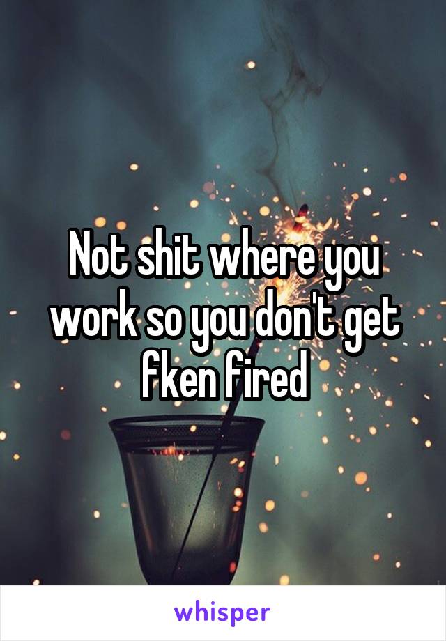 Not shit where you work so you don't get fken fired