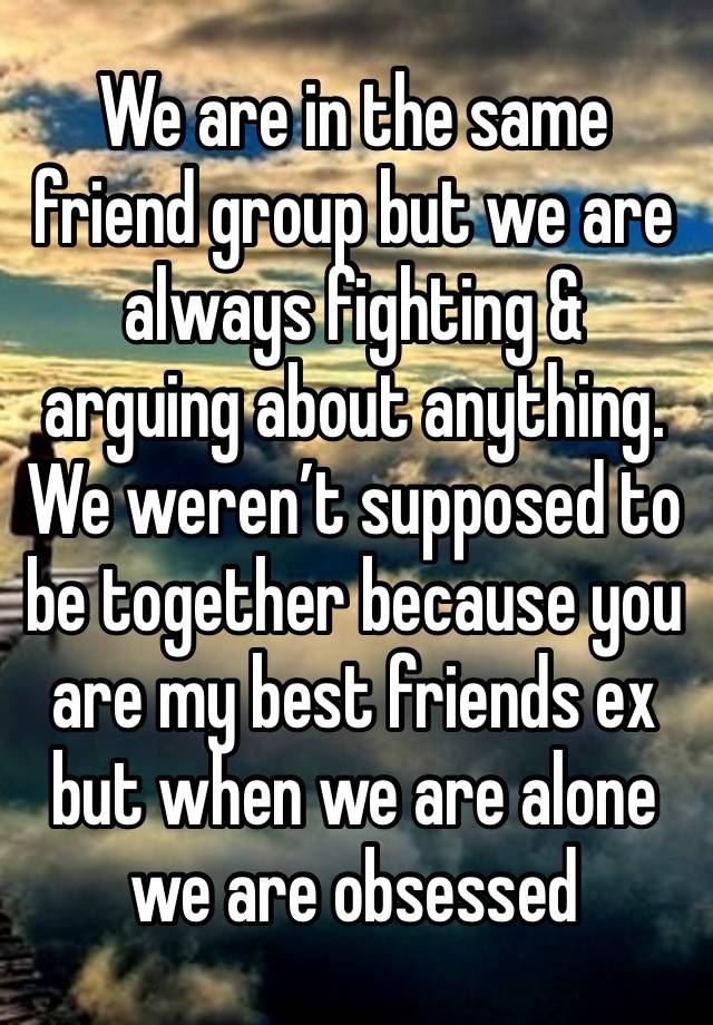 We are in the same friend group but we are always fighting & arguing about anything. We weren’t supposed to be together because you are my best friends ex but when we are alone we are obsessed 