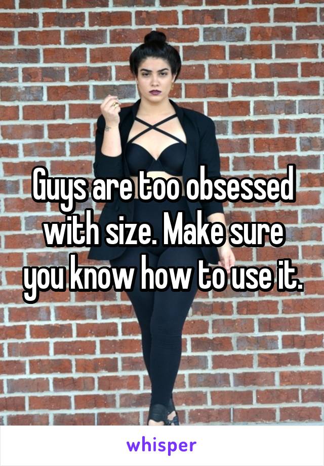 Guys are too obsessed with size. Make sure you know how to use it.