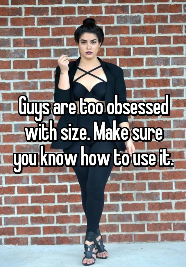 Guys are too obsessed with size. Make sure you know how to use it.