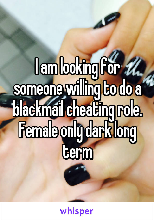 I am looking for someone willing to do a blackmail cheating role. Female only dark long term