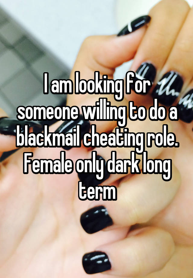 I am looking for someone willing to do a blackmail cheating role. Female only dark long term