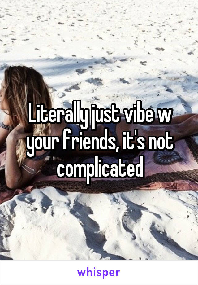 Literally just vibe w your friends, it's not complicated