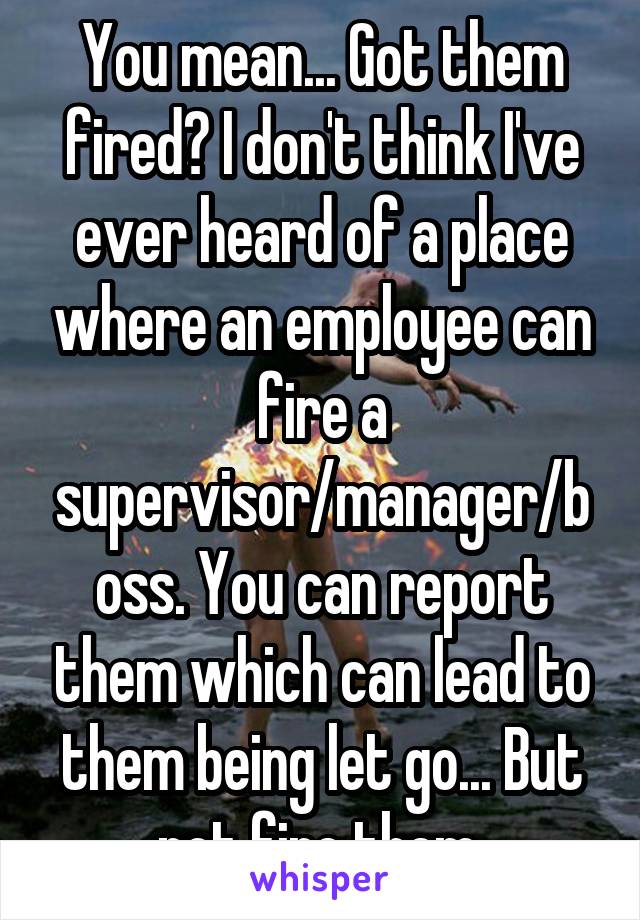 You mean... Got them fired? I don't think I've ever heard of a place where an employee can fire a supervisor/manager/boss. You can report them which can lead to them being let go... But not fire them.