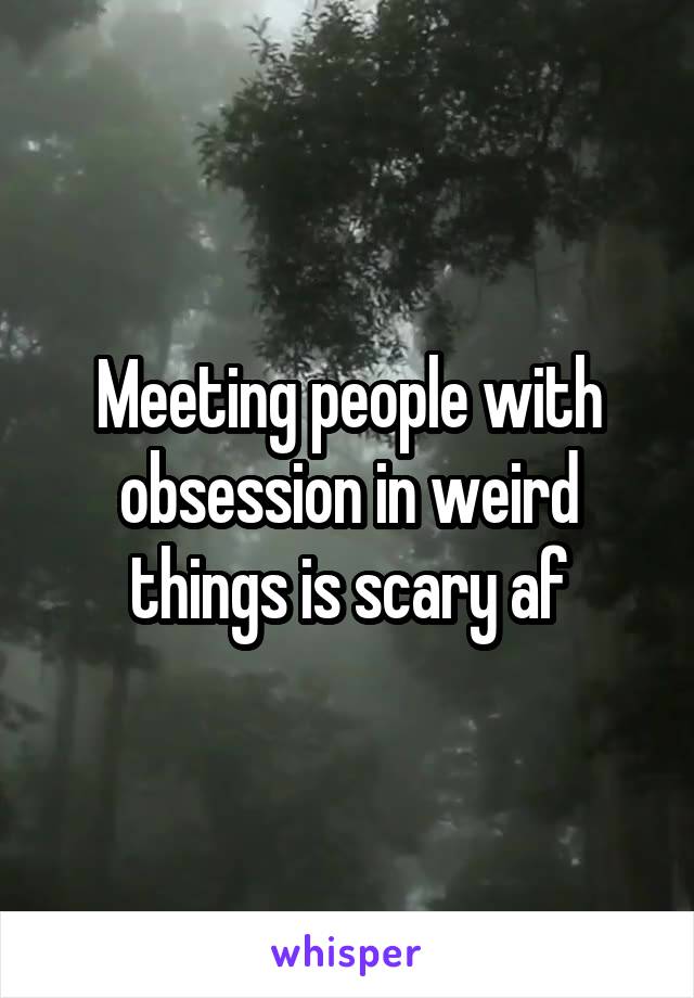 Meeting people with obsession in weird things is scary af