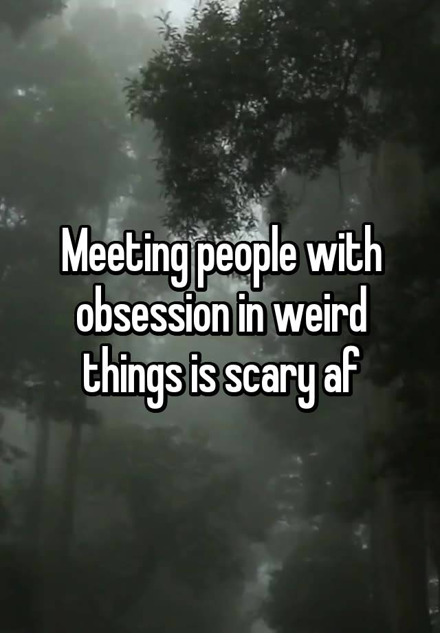 Meeting people with obsession in weird things is scary af