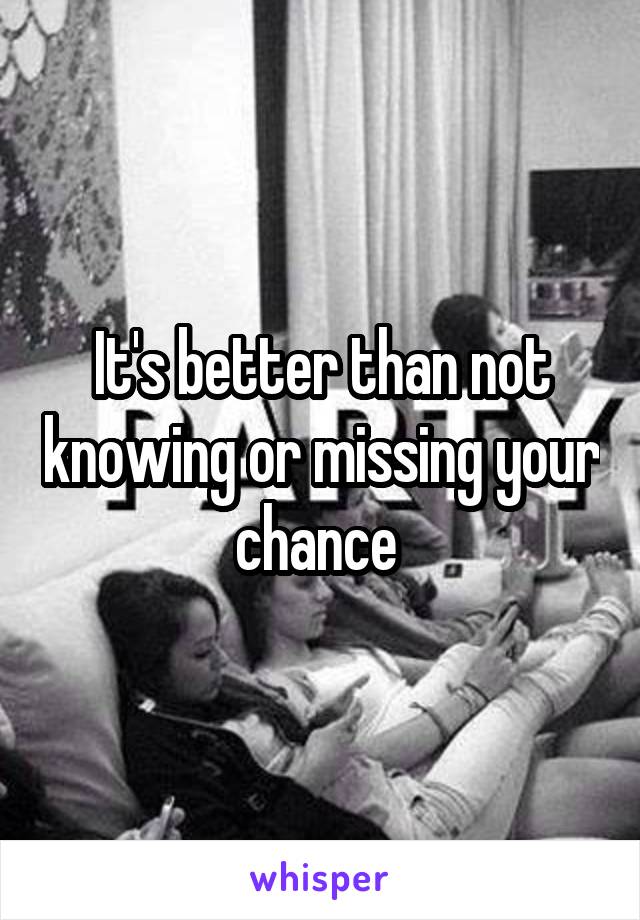 It's better than not knowing or missing your chance 