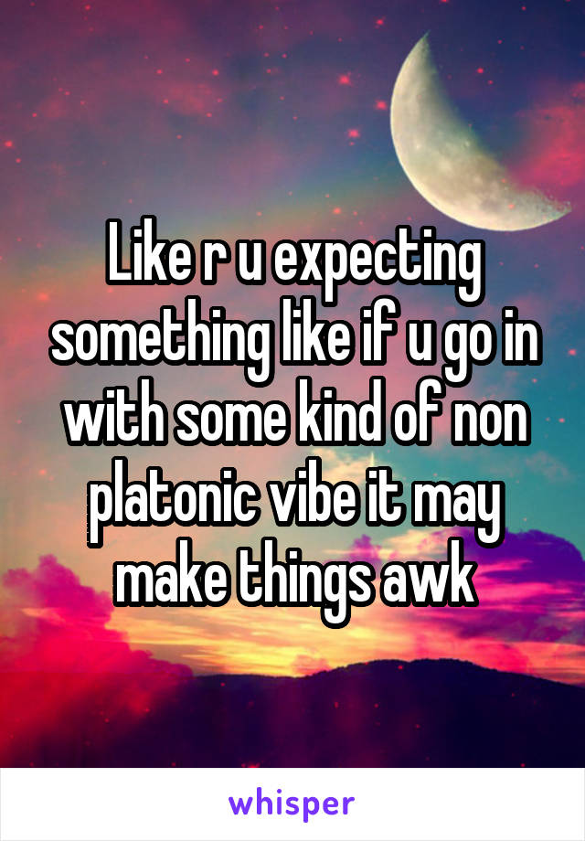 Like r u expecting something like if u go in with some kind of non platonic vibe it may make things awk