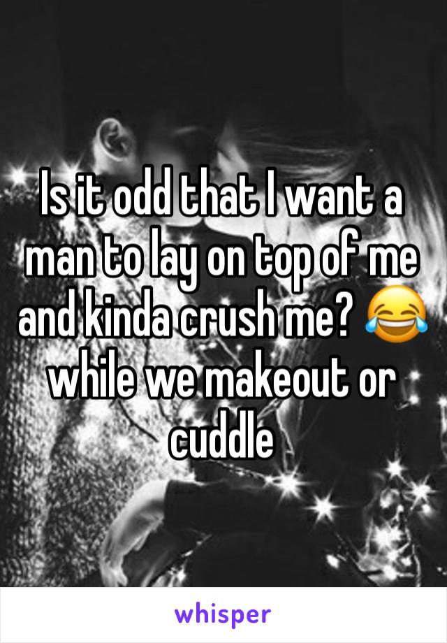 Is it odd that I want a man to lay on top of me and kinda crush me? 😂 while we makeout or cuddle