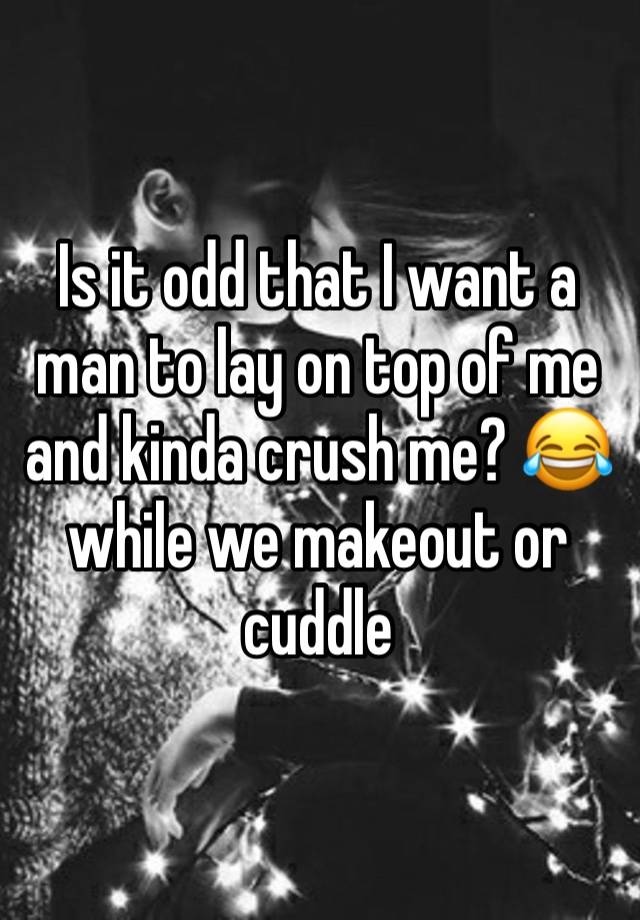 Is it odd that I want a man to lay on top of me and kinda crush me? 😂 while we makeout or cuddle