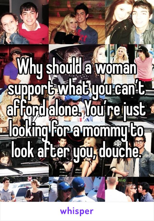 Why should a woman support what you can’t afford alone. You’re just looking for a mommy to look after you, douche. 