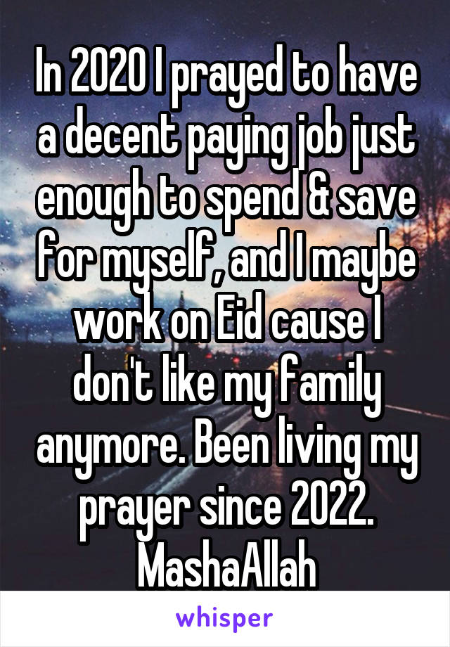 In 2020 I prayed to have a decent paying job just enough to spend & save for myself, and I maybe work on Eid cause I don't like my family anymore. Been living my prayer since 2022. MashaAllah