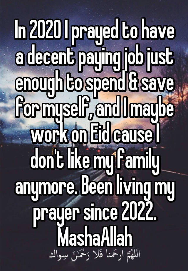 In 2020 I prayed to have a decent paying job just enough to spend & save for myself, and I maybe work on Eid cause I don't like my family anymore. Been living my prayer since 2022. MashaAllah