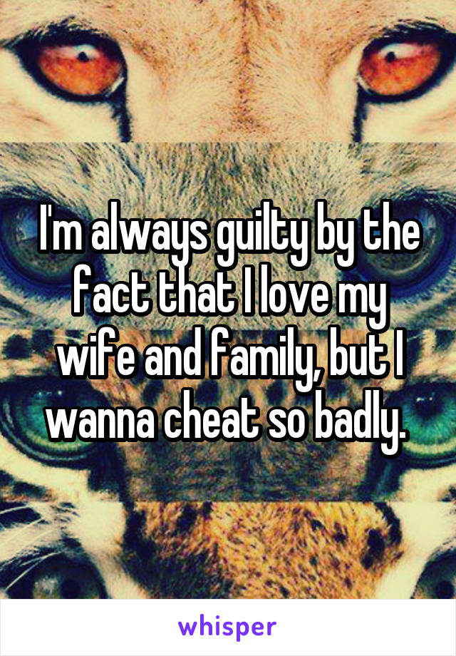 I'm always guilty by the fact that I love my wife and family, but I wanna cheat so badly. 