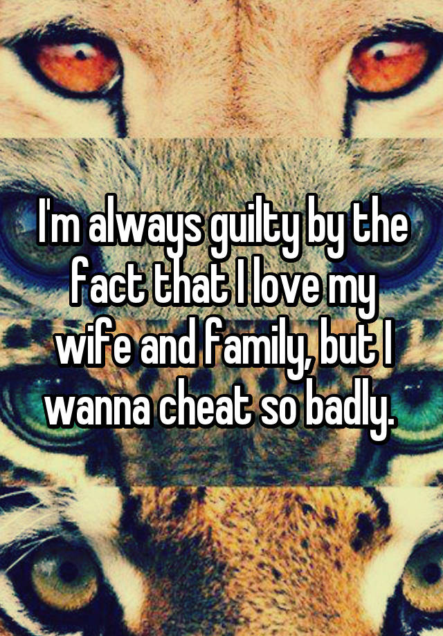 I'm always guilty by the fact that I love my wife and family, but I wanna cheat so badly. 