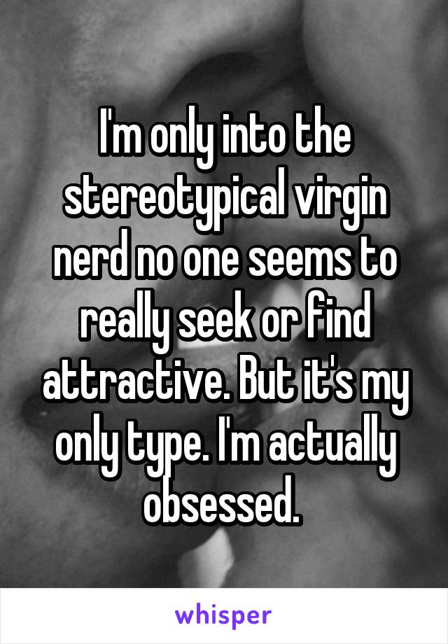 I'm only into the stereotypical virgin nerd no one seems to really seek or find attractive. But it's my only type. I'm actually obsessed. 