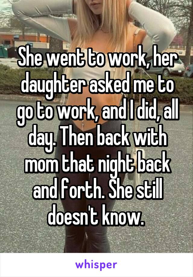 She went to work, her daughter asked me to go to work, and I did, all day. Then back with mom that night back and forth. She still doesn't know. 