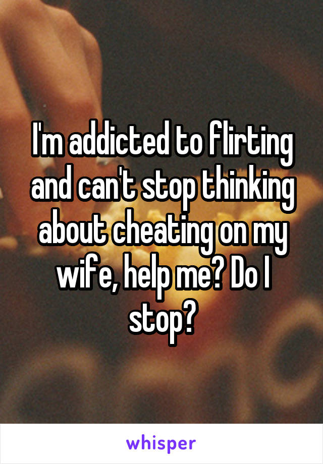 I'm addicted to flirting and can't stop thinking about cheating on my wife, help me? Do I stop?