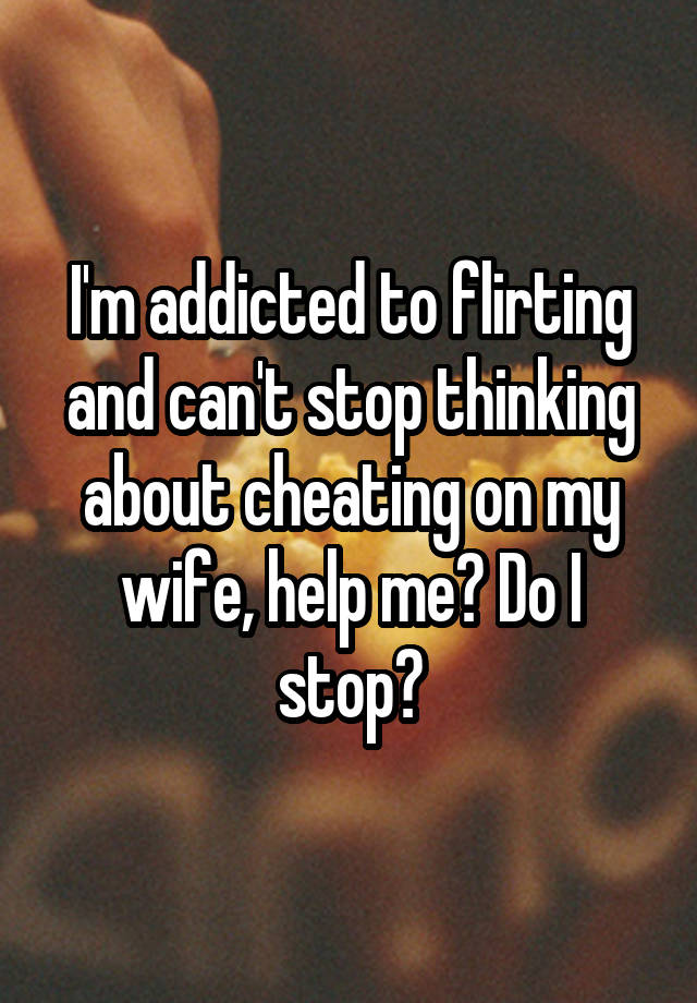 I'm addicted to flirting and can't stop thinking about cheating on my wife, help me? Do I stop?