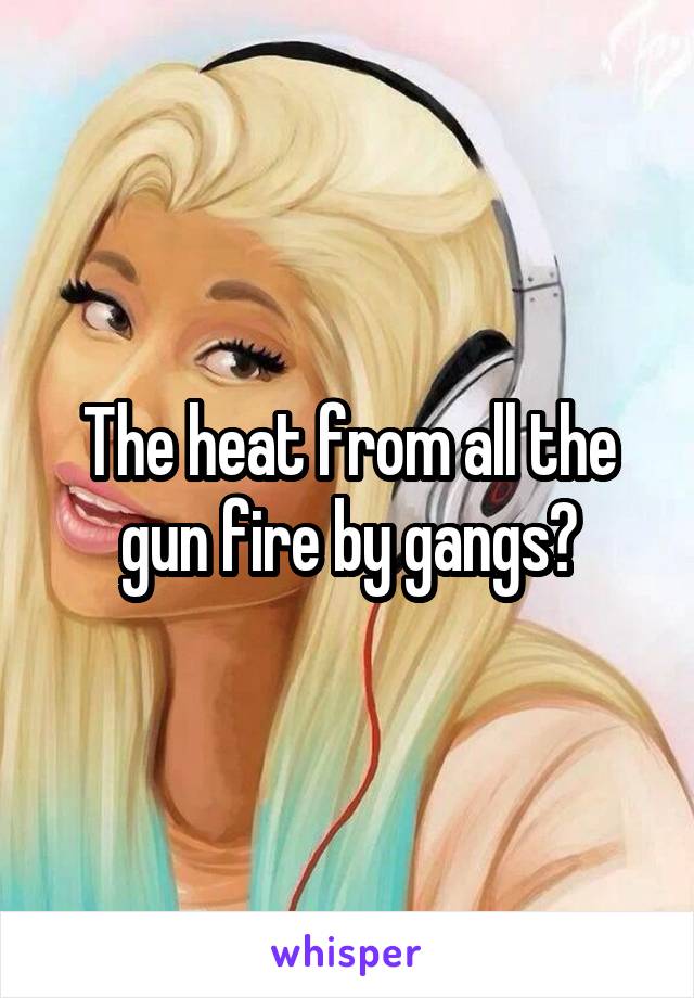 The heat from all the gun fire by gangs?